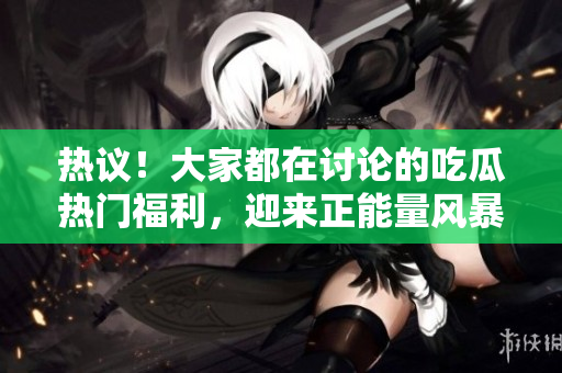 热议！大家都在讨论的吃瓜热门福利，迎来正能量风暴