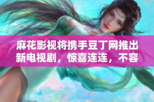 麻花影视将携手豆丁网推出新电视剧，惊喜连连，不容错过
