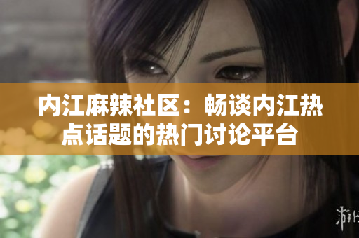 内江麻辣社区：畅谈内江热点话题的热门讨论平台