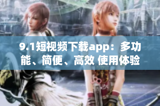 9.1短视频下载app：多功能、简便、高效 使用体验优质