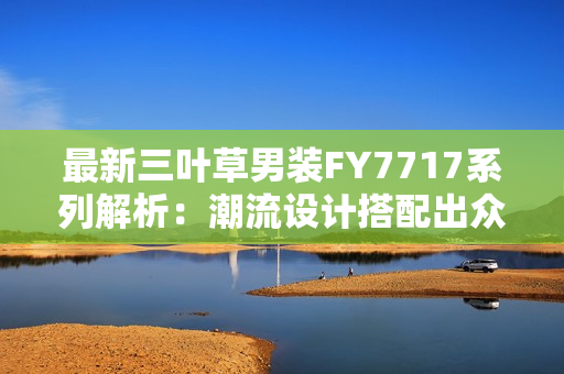 最新三叶草男装FY7717系列解析：潮流设计搭配出众 口碑爆棚款式抢先尝鲜