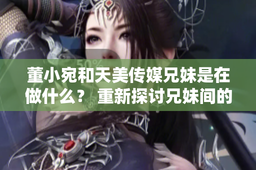 董小宛和天美传媒兄妹是在做什么？ 重新探讨兄妹间的职场合作